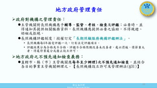 衛生福利部
Ministry of Health and Welfare
地方政府管理責任
政府對機構之管理責任：
主管機關對長照機構應予輔導、監督、考核、檢查及評鑑；必要時，並
得通知其提供相關服務資料，長照機構應提供必要之協助，不得規避、
妨礙或拒絕。
長照機構評鑑制度：授權訂定「長期照顧服務機構評鑑辦法」。
• 長照機構每4年接受評鑑一次，訂有法定評鑑項目。
• 評鑑結果分為合格及不合格，評鑑不合格限期改善未改善者，處以罰鍰。情節重大
者，得處停業處分或廢止設立許可。
地方政府之不預先通知檢查義務：
直轄市、縣（市）主管機關應每年至少辦理1次不預先通知檢查，並結合
各目的事業主管機關辦理之。【長照機構設立許可及管理辦法(§31)】
21
 