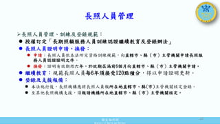 衛生福利部
Ministry of Health and Welfare
長照人員管理、訓練及登錄規範：
 授權訂定「長期照顧服務人員訓練認證繼續教育及登錄辦法」
 長照人員證明申請、換發：
 申請：長照人員依本法所定資格訓練規範，向直轄市、縣（市）主管機關申請長照服
務人員認證證明文件。
 換發：證明有效期限六年，於效期屆滿前6個月向直轄市、縣（市）主管機關申請。
 繼續教育：規範長照人員每6年須接受120點積分，得以申請證明更新。
 登錄及支援報備：
 本法施行後，長照機構應將長照人員報所在地直轄市、縣(市)主管機關核定登錄。
 至其他長照機構支援，須報請機構所在地直轄市、縣（市）主管機關核定。
長照人員管理
22
 