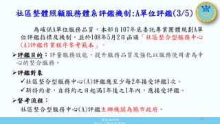 衛生福利部
Ministry of Health and Welfare
為確保A單位服務品質，本部自107年底委託專業團體規劃A單
位評鑑指標及機制，並於108年5月2日函頒「社區整合型服務中心
(A)評鑑作業程序參考範本」。
評鑑目的：評量服務效能、提升服務品質及強化以服務使用者為中
心的整合服務。
評鑑對象
社區整合型服務中心(A)評鑑應至少每2年接受評鑑1次。
新特約者，自特約之日起滿1年後之1年內，應接受評鑑。
督考流程：
社區整合型服務中心(A)評鑑主辦機關為縣市政府。
社區整體照顧服務體系評鑑機制:A單位評鑑(3/5)
28
 