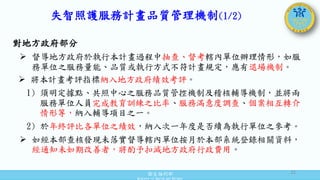 衛生福利部
Ministry of Health and Welfare
失智照護服務計畫品質管理機制(1/2)
對地方政府部分
 督導地方政府於執行本計畫過程中抽查、督考轄內單位辦理情形，如服
務單位之服務量能、品質或執行方式不符計畫規定，應有退場機制。
 將本計畫考評指標納入地方政府績效考評。
1) 須明定據點、共照中心之服務品質管控機制及稽核輔導機制，並將兩
服務單位人員完成教育訓練之比率、服務滿意度調查、個案相互轉介
情形等，納入輔導項目之一。
2) 於年終評比各單位之績效，納入次一年度是否續為執行單位之參考。
 如經本部查核發現未落實督導轄內單位按月於本部系統登錄相關資料，
經通知未如期改善者，將酌予扣減地方政府行政費用。
31
 