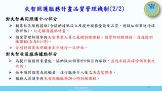 衛生福利部
Ministry of Health and Welfare
失智照護服務計畫品質管理機制(2/2)
對失智共同照護中心部分
 輔導社區服務據點(含協助據點設立及提升服務量能及品質、對疑似個案進行確
診評估)，訂定輔導據點計畫。
 個案管理師須參與失智專業人員之基礎訓練課程、個管師訓練課程，及進階訓
練課程(各為8小時)。
 分別對個案及照顧者至少進行一次評估。
對失智社區服務據點部分
 為提升服務對象量能，協助疑似個案於6個月內確診，並逐年提高確診個案數之
比例。
 每年須對個案或照顧者，進行服務介入後之滿意度調查。
 服務人員須參與失智照顧服務20小時訓練課程。
32
 