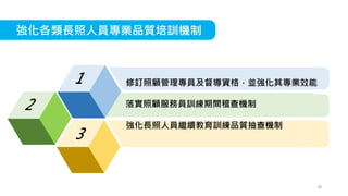 強化各類長照人員專業品質培訓機制
修訂照顧管理專員及督導資格，並強化其專業效能
落實照顧服務員訓練期間稽查機制
強化長照人員繼續教育訓練品質抽查機制
36
 