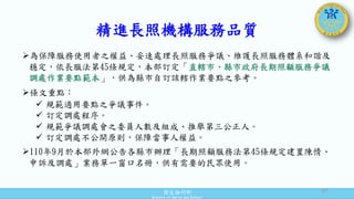 衛生福利部
Ministry of Health and Welfare
精進長照機構服務品質
為保障服務使用者之權益、妥速處理長照服務爭議、維護長照服務體系和諧及
穩定，依長服法第45條規定，本部訂定「直轄市、縣市政府長期照顧服務爭議
調處作業要點範本」，供為縣市自訂該轄作業要點之參考。
條文重點：
 規範適用要點之爭議事件。
 訂定調處程序。
 規範爭議調處會之委員人數及組成、推舉第三公正人。
 訂定調處不公開原則，保障當事人權益。
110年9月於本部外網公告各縣市辦理「長期照顧服務法第45條規定建置陳情、
申訴及調處」業務單一窗口名冊，供有需要的民眾使用。
37
 