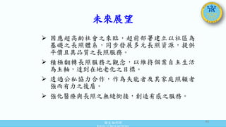 衛生福利部
Ministry of Health and Welfare
未來展望
 因應超高齡社會之來臨，超前部署建立以社區為
基礎之長照體系，同步發展多元長照資源，提供
平價且具品質之長照服務。
 積極翻轉長照服務之觀念，以維持個案自主生活
為主軸，達到在地老化之目標。
 透過公私協力合作，作為失能者及其家庭照顧者
強而有力之後盾。
 強化醫療與長照之無縫銜接，創造有感之服務。
40
 