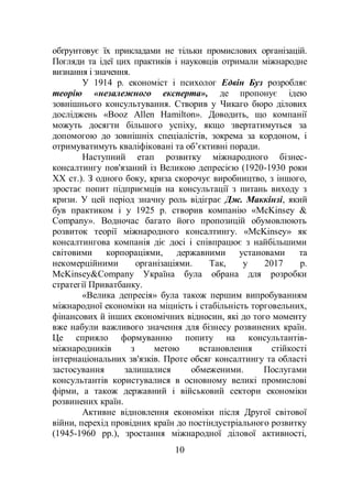 10
обґрунтовує їх прикладами не тільки промислових організацій.
Погляди та ідеї цих практиків і науковців отримали міжнародне
визнання і значення.
У 1914 р. економіст і психолог Едвін Буз розробляє
теорію «незалежного експерта», де пропонує ідею
зовнішнього консультування. Створив у Чикаго бюро ділових
досліджень «Booz Allen Hamilton». Доводить, що компанії
можуть досягти більшого успіху, якщо звертатимуться за
допомогою до зовнішніх спеціалістів, зокрема за кордоном, і
отримуватимуть кваліфіковані та об’єктивні поради.
Наступний етап розвитку міжнародного бізнес-
консалтингу пов'язаний із Великою депресією (1920-1930 роки
ХХ ст.). З одного боку, криза скорочує виробництво, з іншого,
зростає попит підприємців на консультації з питань виходу з
кризи. У цей період значну роль відіграє Дж. Маккінзі, який
був практиком і у 1925 р. створив компанію «McKinsey &
Company». Водночас багато його пропозицій обумовлюють
розвиток теорії міжнародного консалтингу. «McKinsey» як
консалтингова компанія діє досі і співпрацює з найбільшими
світовими корпораціями, державними установами та
некомерційними організаціями. Так, у 2017 р.
McKinsey&Company Україна була обрана для розробки
стратегії Приватбанку.
«Велика депресія» була також першим випробуванням
міжнародної економіки на міцність і стабільність торговельних,
фінансових й інших економічних відносин, які до того моменту
вже набули важливого значення для бізнесу розвинених країн.
Це сприяло формуванню попиту на консультантів-
міжнародників з метою встановлення стійкості
інтернаціональних зв'язків. Проте обсяг консалтингу та області
застосування залишалися обмеженими. Послугами
консультантів користувалися в основному великі промислові
фірми, а також державний і військовий сектори економіки
розвинених країн.
Активне відновлення економіки після Другої світової
війни, перехід провідних країн до постіндустріального розвитку
(1945-1960 рр.), зростання міжнародної ділової активності,
 