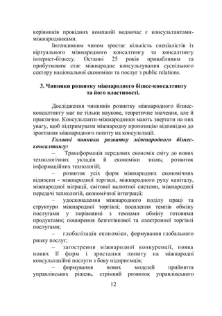 12
керівників провідних компаній водночас є консультантами-
міжнародниками.
Інтенсивним чином зростає кількість спеціалістів із
віртуального міжнародного консалтингу та консалтингу
інтернет-бізнесу. Останні 25 років привабливим та
прибутковим стає міжнародне консультування суспільного
сектору національної економіки та послуг з public relations.
3. Чинники розвитку міжнародного бізнес-консалтингу
та його властивості.
Дослідження чинників розвитку міжнародного бізнес-
консалтингу має не тільки наукове, теоретичне значення, але й
практичне. Консультанти-міжнародники мають звертати на них
увагу, щоб підтримувати міжнародну пропозицію відповідно до
зростання міжнародного попиту на консультації.
Головні чинники розвитку міжнародного бізнес-
консалтингу:
– Трансформація передових економік світу до нових
технологічних укладів й економіки знань; розвиток
інформаційних технологій;
– розвиток усіх форм міжнародних економічних
відносин - міжнародної торгівлі, міжнародного руху капіталу,
міжнародної міграції, світової валютної системи, міжнародної
передачі технологій, економічної інтеграції;
– удосконалення міжнародного поділу праці та
структури міжнародної торгівлі; посилення темпів обміну
послугами у порівнянні з темпами обміну готовими
продуктами; поширення безготівкової та електронної торгівлі
послугами;
– глобалізація економіки, формування глобального
ринку послуг;
– загострення міжнародної конкуренції, поява
нових її форм і зростання попиту на міжнародні
консультаційні послуги з боку підприємців;
– формування нових моделей прийняття
управлінських рішень, стрімкий розвиток управлінського
 