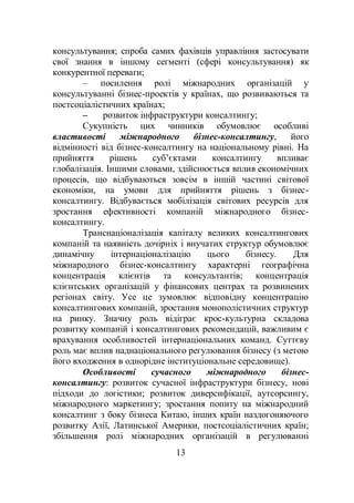 13
консультування; спроба самих фахівців управління застосувати
свої знання в іншому сегменті (сфері консультування) як
конкурентної переваги;
– посилення ролі міжнародних організацій у
консультуванні бізнес-проектів у країнах, що розвиваються та
постсоціалістичних країнах;
– розвиток інфраструктури консалтингу;
Сукупність цих чинників обумовлює особливі
властивості міжнародного бізнес-консалтингу, його
відмінності від бізнес-консалтингу на національному рівні. На
прийняття рішень суб’єктами консалтингу впливає
глобалізація. Іншими словами, здійснюється вплив економічних
процесів, що відбуваються зовсім в іншій частині світової
економіки, на умови для прийняття рішень з бізнес-
консалтингу. Відбувається мобілізація світових ресурсів для
зростання ефективності компаній міжнародного бізнес-
консалтингу.
Транснаціоналізація капіталу великих консалтингових
компаній та наявність дочірніх і внучатих структур обумовлює
динамічну інтернаціоналізацію цього бізнесу. Для
міжнародного бізнес-консалтингу характерні географічна
концентрація клієнтів та консультантів; концентрація
клієнтських організацій у фінансових центрах та розвинених
регіонах світу. Усе це зумовлює відповідну концентрацію
консалтингових компаній, зростання монополістичних структур
на ринку. Значну роль відіграє крос-культурна складова
розвитку компаній і консалтингових рекомендацій, важливим є
врахування особливостей інтернаціональних команд. Суттєву
роль має вплив наднаціонального регулювання бізнесу (з метою
його входження в однорідне інституціональне середовище).
Особливості сучасного міжнародного бізнес-
консалтингу: розвиток сучасної інфраструктури бізнесу, нові
підходи до логістики; розвиток диверсифікації, аутсорсингу,
міжнародного маркетингу; зростання попиту на міжнародний
консалтинг з боку бізнеса Китаю, інших країн наздогоняючого
розвитку Азії, Латинської Америки, постсоціалістичних країн;
збільшення ролі міжнародних організацій в регулюванні
 