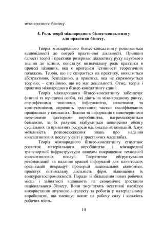 14
міжнародного бізнесу.
4. Роль теорії міжнародного бізнес-консалтингу
для практики бізнесу.
Теорія міжнародного бізнес-консалтингу розвивається
відповідності до потреб практичної діяльності. Принцип
єдності теорії і практики розкриває діалектику руху наукового
знання до істини, констатує визначальну роль практики в
процесі пізнання, яка є критерієм істинності теоретичних
положень. Теорія, що не спирається на практику, виявляється
абстрактною, безплідною, а практика, яка не спрямовується
теорією, – стихійною, що не має доцільності. Отже, теорія і
практика міжнародного бізнес-консалтингу єдині.
Теорія міжнародного бізнес-консалтингу забезпечує
фізичні та юридичні особи, які діють на міжнародному ринку,
специфічними знаннями, інформацією, навичками та
компетенціями, сприяють зростанню частки кваліфікованих
працівників у компаніях. Знання та інформація є невичерпними
неречовими факторами виробництва, нагромаджуються
безмежно, за їх рахунок відбувається поширення обсягу
суспільних та приватних ресурсів національних компаній. Існує
можливість розповсюдження знань про надання
консалтингових послуг у світі у зростаючих масштабах.
Теорія міжнародного бізнес-консалтингу стимулює
розвиток матеріального виробництва і міжнародної
транспортної інфраструктури шляхом покращення технології
консалтингових послуг. Теоретичне обґрунтування
рекомендацій та надання кращої інформації для клієнтських
організацій покращує пропорції національної економіки,
проектує оптимальну діяльність фірм, підвищення їх
конкурентоспроможності. Поради зі збільшення нових робочих
місць і зайнятості впливають на економічне зростання
національного бізнесу. Вони зменшують негативні наслідки
використання штучного інтелекту та роботів у матеріальному
виробництві, що зменшує попит на робочу силу і кількість
робочих місць.
 