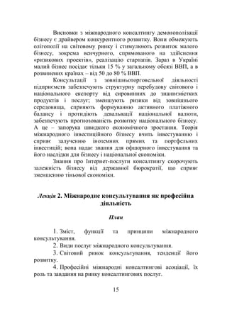 15
Висновки з міжнародного консалтингу демонополізації
бізнесу є драйвером конкурентного розвитку. Вони обмежують
олігополії на світовому ринку і стимулюють розвиток малого
бізнесу, зокрема венчурного, спрямованого на здійснення
«ризикових проектів», реалізацію стартапів. Зараз в Україні
малий бізнес посідає тільки 15 % у загальному обсязі ВВП, а в
розвинених країнах – від 50 до 80 % ВВП.
Консультації з зовнішньоторговельної діяльності
підприємств забезпечують структурну перебудову світового і
національного експорту від сировинних до знаннємістких
продуктів і послуг; зменшують ризики від зовнішнього
середовища, сприяють формуванню активного платіжного
балансу і протидіють девальвації національної валюти,
забезпечують прогнозованість розвитку національного бізнесу.
А це – запорука швидкого економічного зростання. Теорія
міжнародного інвестиційного бізнесу вчить інвестуванню і
сприяє залученню іноземних прямих та портфельних
інвестицій; вона надає знання для офшорного інвестування та
його наслідки для бізнесу і національної економіки.
Знання про Інтернет-послуги консалтингу скорочують
залежність бізнесу від державної бюрократії, що сприяє
зменшенню тіньової економіки.
Лекція 2. Міжнародне консультування як професійна
діяльність
План
1. Зміст, функції та принципи міжнародного
консультування.
2. Види послуг міжнародного консультування.
3. Світовий ринок консультування, тенденції його
розвитку.
4. Професійні міжнародні консалтингові асоціації, їх
роль та завдання на ринку консалтингових послуг.
 