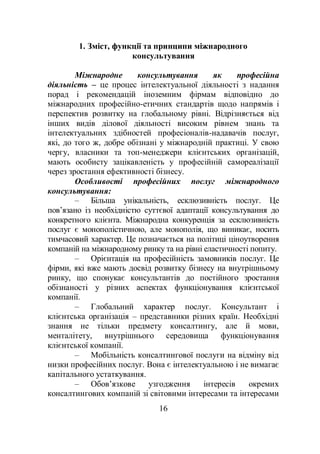 16
1. Зміст, функції та принципи міжнародного
консультування
Міжнародне консультування як професійна
діяльність – це процес інтелектуальної діяльності з надання
порад і рекомендацій іноземним фірмам відповідно до
міжнародних професійно-етичних стандартів щодо напрямів і
перспектив розвитку на глобальному рівні. Відрізняється від
інших видів ділової діяльності високим рівнем знань та
інтелектуальних здібностей професіоналів-надавачів послуг,
які, до того ж, добре обізнані у міжнародній практиці. У свою
чергу, власники та топ-менеджери клієнтських організацій,
мають особисту зацікавленість у професійній самореалізації
через зростання ефективності бізнесу.
Особливості професійних послуг міжнародного
консультування:
– Більша унікальність, есклюзивність послуг. Це
пов’язано із необхідністю суттєвої адаптації консультування до
конкретного клієнта. Міжнародна конкуренція за есклюзивність
послуг є монополістичною, але монополія, що виникає, носить
тимчасовий характер. Це позначається на політиці ціноутворення
компаній на міжнародному ринку та на рівні еластичності попиту.
– Орієнтація на професійність замовників послуг. Це
фірми, які вже мають досвід розвитку бізнесу на внутрішньому
ринку, що спонукає консультантів до постійного зростання
обізнаності у різних аспектах функціонування клієнтської
компанії.
– Глобальний характер послуг. Консультант і
клієнтська організація – представники різних країн. Необхідні
знання не тільки предмету консалтингу, але й мови,
менталітету, внутрішнього середовища функціонування
клієнтської компанії.
– Мобільність консалтингової послуги на відміну від
низки професійних послуг. Вона є інтелектуальною і не вимагає
капітального устаткування.
– Обов’язкове узгодження інтересів окремих
консалтингових компаній зі світовими інтересами та інтересами
 