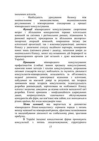 17
іноземних клієнтів.
– Необхідність урахування балансу між
національними законодавствами, наднаціональним
регулюванням і міжнародними стандартами у процесі
міжнародного консультування.
Функції міжнародного консультування: скорочення
витрат і збільшення конкурентних переваг клієнтських
компаній на світових і регіональних ринках; підвищення їх
ринкової вартості; прискорення та збільшення експортно-
імпортних операцій компаній, покращення іміджу (як
клієнтської організації, так і власника/управлінця); допомога
бізнесу у досягненні статусу надійного партнера; поширення
нових знань (світового рівня) і досвіду; зміцнення довіри до
національного бізнесу, захист від незаконних дій бюрократії та
правоохоронних органів (дві останніх є дуже важливими в
Україні).
Принципи міжнародного консультування:
професіоналізм (глибокі знання предмету консультування),
освоєння нових методів і техніки консультування, дотримання
світових стандартів послуг; мобільність та гнучкість діяльності
консультантів-міжнародників; незалежність та об'єктивність
наданої допомоги; довготривалі відносини з клієнтами,
побудовані на взаємній довірі та розумінні, що інтереси
замовників вище інтересів консультантів; індивідуальність
розробки рекомендацій, зорієнтована на особливості бізнесу
клієнта і водночас доведення до відома клієнтів методології цієї
розробки. Етичні принципи – конфіденційність одержуваних
даних, неприпустимість одночасного обслуговування
конкурентів або фірм, що пов’язані між собою, але знаходяться в
різних країнах, без згоди менеджерів тощо.
Мета компанії, яка звертається за допомогою
міжнародного бізнес-консалтингу: отримати поради з питань
виходу компанії на міжнародний ринок, ефективне позиціювання
та масштабування діяльності на глобальному рівні, зростання
прибутку.
В Україні іноземні консалтингові фірми пропонують
консультації з питань оподатковування, структурного
 