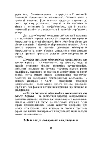 18
управління, бізнес-планування, реструктуризації компаній,
інвестицій, підприємництва, приватизації. Останнім часом в
практиці іноземних фірм з'явилась тенденція залучення до
свого персоналу українських спеціалістів. Це пов'язано не
тільки з визнанням їх професіоналізму, але й знанням
психології українських працівників і недоліків українського
ринку.
Для кожної окремої консалтингової компанії важливим
є співставлення переваг і недоліків залучення міжнародних
консультантів до своєї діяльності. Воно може бути різним для
різних компаній, і відповідно відрізняються висновки. Але є
спільні переваги та недоліки діяльності міжнародних
консультантів на ринку України, узагальнення яких дозволяє
фірмам прийняти правильне рішення щодо використання їх
послуг.
Переваги діяльності міжнародних консультантів для
бізнесу України – це незалежність від компанії, уряду та
гравців вітчизняної тіньової економіки; неупередженість,
діяльність незалежно від дружніх стосунків; високий рівень
кваліфікації, заснований на знаннях та досвіду праці на різних
ринках світу; імпорт правил цивілізаційної економічної
поведінки на національне підприємницьке середовище. У
випадку співпраці з ЄБРР – можливість поєднання
консультування і фінансування малого бізнесу; своєрідний
«треннінг» для фахівців вітчизняних компаній, що підвищує їх
кваліфікацію.
Недоліки діяльності міжнародних консультантів для
бізнесу України – це дискретний характер консультаційної
допомоги; незнання тонкощів інституціонального середовища;
відносно обмежений доступ до клієнтської компанії; ризик
втрати конфіденційності, більша асиметрія інформації про
наміри консультанта; іноді недовіра та спротив персоналу
фірми, яка наймає міжнародного консультанта; вища вартість
консалтингових послуг.
2. Види послуг міжнародного консультування
 