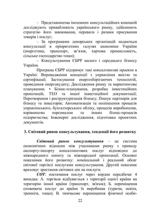 22
– Представництва іноземних консультаційних компаній
досліджують привабливість українського ринку, здійснюють
стратегію його завоювання, переваги і ризики просування
товарів і послуг;
– За програмами донорських організацій надаються
консультації в пріоритетних галузях економіки України
(енергетика, транспорт, зв’язок, харчова промисловість,
сільське господарство тощо);
– Консультування ЄБРР малого і середнього бізнесу
України.
Програма ЄБРР підтримує такі консалтингові проекти в
Україні: Впровадження концепції з управління якістю та
сертифікації; Застосування енергозберігаючих технологій,
проведення енергоаудиту; Дослідження ринку та маркетингове
планування; • Бізнес-планування, розробка інвестиційних
пропозицій, ТЕО та іншої інвестиційної документації;
Перетворення і реструктуризація бізнесу; Пошук партнерів для
бізнесу та інвесторів; Автоматизація та поліпшення процесів
управлінського, бухгалтерського обліку, процесів виробництва,
керівництво персоналом та інших бізнес-процесів
підприємства; Інженерні дослідження, підготовка проектних
документів.
3. Світовий ринок консультування, тенденції його розвитку
Світовий ринок консультування – це система
економічних відносин між учасниками ринку з приводу
експорту-імпорту консалтингових послуг відповідно до
міжнародного попиту та міжнародної пропозиції. Основні
показники його розвитку: номінальний і реальний обсяг
світової торгівлі послугами консультування. Другий показник
враховує зростання світових цін на послуги.
СОТ: постачання послуг через кордон передбачає 4
випадка: А. торгівля відбувається з території однієї країни на
територію іншої країни (транспорт, зв'язок); Б. переміщення
споживача послуг до країни їх виробника (туризм, освіта,
тренніги, тощо); В. тимчасове переміщення фізичної особи-
 