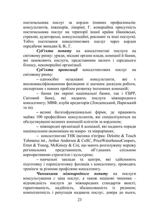 23
постачальника послуг за кордон (певних професіоналів:
консультантів, інженерів, лікарів); Г. комерційна присутність
постачальника послуг на території іншої країни (банківські,
страхові, аудиторські, консультаційні, рекламні та інші послуги).
Тобто постачання консалтингових послуг через кордон
передбачає випадки Б, В., Г.
Суб'єкти попиту на консалтингові послуги на
світовому ринку: уряди, місцеві органи влади, компанії й банки,
які замовляють послуги, представники малого і середнього
бізнесу, некомерційні організації.
Суб'єкти пропозиції консалтингових послуг на
світовому ринку:
– одноосібні незалежні консультанти, які є
висококваліфікованими фахівцями зі значним досвідом роботи,
експертами з певних проблем розвитку іноземних компаній;
– банки (як окремі національні банки, так і ЄБРР,
Світовий банк), які надають послуги міжнародного
консалтингу; МВФ, клуби кредиторів (Лондонський, Паризький
та ін).
– великі багатофункціональні фірми, де працюють
майже 100 професійних консультантів, які спеціалізуються на
обслуговуванні великих компаній-клієнтів за кордоном;
– міжнародні організації й асоціації, які надають поради
національним економікам на макро- та мікрорівнях;
– консалтингові ТНК (велика п'ятірка: Deloitte & Touch
Tohmatsu int., Arthur Andersen & CoSC, PriceWaterhouseCoopers,
Ernst & Young, McKinsey & Co), що мають розгалужену мережу
регіональних представництв, об’єднаних спільною
корпоративною стратегією і культурою;
– навчальні заклади та центри, які здійснюють
підготовку і перепідготовку фахівців з консалтингу, проводять
тренінги за різними профілями консалтингу.
Чинниками міжнародного попиту на послуги
консультування є ціна послуг, а також нецінові чинники –
відповідність послуги до міжнародних стандартів якості;
гарантованість, надійність, збалансованість із ризиком;
компетентність і репутація надавача послуг, довіра до нього,
 