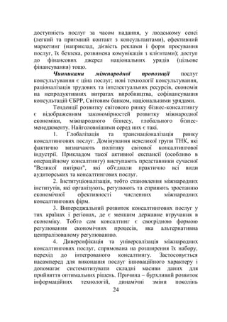 24
доступність послуг за часом надання, у людському сенсі
(легкий та приємний контакт з консультантами), ефективний
маркетинг (наприклад, дієвість реклами і форм просування
послуг, їх безпека, розвинена комунікація з клієнтами); доступ
до фінансових джерел національних урядів (цільове
фінансування) тощо.
Чинниками міжнародної пропозиції послуг
консультування є ціна послуг; нові технології консультування,
раціоналізація трудових та інтелектуальних ресурсів, економія
на непродуктивних витратах виробництва, софінансування
консультацій ЄБРР, Світовим банком, національними урядами.
Тенденції розвитку світового ринку бізнес-консалтингу
є відображенням закономірностей розвитку міжнародної
економіки, міжнародного бізнесу, глобального бізнес-
менеджменту. Найголовнішими серед них є такі.
1. Глобалізація та транснаціоналізація ринку
консалтингових послуг. Домінування невеликої групи ТНК, які
фактично визначають політику світової консалтингової
індустрії. Прикладом такої активної експансії (особливо в
операційному консалтингу) виступають представники сучасної
"Великої пятірки", які об'єднали практично всі види
аудиторських та консалтингових послуг.
2. Інституціоналізація, тобто становлення міжнародних
інститутів, які організують, регулюють та сприяють зростанню
економічної ефективності численних міжнародних
консалтингових фірм.
3. Випереджальний розвиток консалтингових послуг у
тих країнах і регіонах, де є меншим державне втручання в
економіку. Тобто сам консалтинг є своєрідною формою
регулювання економічних процесів, яка альтернативна
централізованому регулюванню.
4. Диверсифікація та універсалізація міжнародних
консалтингових послуг, спрямована на розширення їх набору,
перехід до інтегрованого консалтингу. Застосовується
насамперед для виконання послуг інноваційного характеру і
допомагає систематизувати складні масиви даних для
прийняття оптимальних рішень. Причина – бурхливий розвиток
інформаційних технологій, динамічні зміни поколінь
 