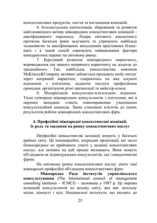25
консалтингових продуктів, злиття та поглинання компаній.
6. Інтелектуальна капіталізація, збереження та розвиток
найголовнішого активу міжнародних консалтингових компаній –
кваліфікованого персоналу. Лідери світового консалтингу
протягом багатьох років залучають та утримують найбільш
талановитих та кваліфікованих випускників престижних бізнес-
шкіл і в такий спосіб отримують найважливіші фактори
конкурентних переваг на світовому ринку.
7. Бурхливий розвиток міжнародного маркетингу,
впровадження так званого непрямого маркетингу на додаток до
традиційного. Так, найбільша консалтингова компанія
McKinsey&Company активно займається продажем своїх послуг
через непрямий маркетинг, спираючись на вже існуючі
відносини з клієнтами, надаючи послуги професійним
громадам, організуючи різні презентації та майстер-класи.
8. Модернізація консультант-клієнтських відносин.
Тісна співпраця міжнародних консультантів з клієнтами, які в
окремих випадках стають повноправними учасниками
консультаційної команди. Зміна ставлення клієнтів до самих
результатів роботи міжнародних консалтингових фірм.
4. Професійні міжнародні консалтингові асоціації,
їх роль та завдання на ринку консалтингових послуг
Професійні консалтингові асоціації існують у багатьох
країнах світу. Це некомерційні, неурядові організації, які часто
безпосередньо не приймають участі у наданні консалтингових
послуг, але активно на цей процес впливають. Вони можуть
об'єднувати як індивідуальних консультантів, так і консалтингові
фірми.
На світовому ринку консалтингових послуг діють такі
міжнародні професійні об'єднання консалтингових фірм:
– Міжнародна Рада інститутів управлінського
консультування (The International council of management
consulting institutes – ICMCI) – заснована у 1987 р. Це мережа
асоціацій консультантів по всьому світу, яка має загальну
місію, цінності і цілі. Національні інститути, що входять до
 