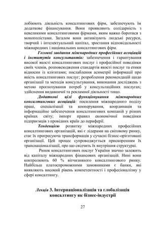 27
лобіюють діяльність консалтингових фірм, забезпечують їм
додаткове фінансування. Вони проявляють солідарність з
невеликими консалтинговими фірмами, яким важко боротися з
монополістами. Загалом вони активізують людські ресурси,
творчий і інтелектуальний капітал, зростання відповідальності
міжнародних і національних консалтингових фірм.
Головні завдання міжнародних професійних асоціацій
і інститутів консультантів: забезпечення і гарантування
високої якості консалтингових послуг і професійної поведінки
своїх членів, розповсюдження стандартів якості послуг та етики
відносин із клієнтами; послаблення асиметрії інформації про
якість консалтингових послуг; розроблення рекомендацій щодо
організації та методів консультування, виконання досліджень з
метою прогнозування потреб у консультаційних послугах;
здійснення видавничої та рекламної діяльності тощо.
Додаткові цілі функціонування міжнародних
консалтингових асоціацій: посилення міжнародного поділу
праці, спеціалізації та кооперування, координація та
інформаційне забезпечення консалтингових компаній у різних
країнах світу; імпорт правил економічної поведінки
підприємців з провідних країн до периферії.
Тенденцією розвитку міжнародних професійних
консалтингових організацій, які є лідерами на світовому ринку,
стає їх прогресуюча трансформація у сучасні бізнес-орієнтовані
організації. Цей процес супроводжується прискоренням їх
транснаціоналізації, про що свідчить їх внутрішня структураі.
Ринок консалтингових послуг України значно залежить
від капіталу міжнародних фінансових організацій. Нині вони
контролюють 60 % вітчизняного консалтингового ринку.
Найбільш платоспроможними замовниками є банки, які
виявляють високий рівень компетентності і професіоналізму у
сфері консалтингу.
Лекція 3. Інтернаціоналізація та глобалізація
консалтингу як бізнес-індустрії
 