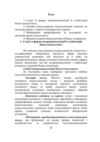 28
План
1. Стадії та форми інтернаціоналізації й глобалізації
бізнес-консалтингу.
2. Основні бізнес-процеси консалтингової компанії на
світовому ринку. Стратегії конкурентних переваг.
3. Міжнародна диверсифікація та аутсорсинг на
світовому ринку консалтингу.
4. Виклики ведення консалтингового бізнесу за кордоном.
1. Стадії та форми інтернаціоналізації й глобалізації
бізнес-консалтингу
На певному етапі розвитку кожна компанія стикається з
альтернативою: обмежувати діяльність фірми рамками
національної економіки або виходити за її межі, на
міжнародний ринок. Досвід успішних компаній в різних сферах
бізнесу демонструє, що без інтернаціоналізації і глобалізації
розвивати успішний бізнес неможливо.
Стадії інтернаціоналізації бізнес-консалтингу
(їх послідовна зміна відображає зростання глибини
залучення компанії на зовнішні ринки)
– Експорт послуг. Містить оцінку експортної
готовності консалтингових послуг і компанії, розробку
експортного плану й експортної стратегії, дослідження
іноземного ринку та відбір цільового ринку, пошук
контрагентів, укладання експортного контракту, обрання
методів фінансування, власне експортна діяльність.
– Вивезення капіталу за кордон: угоди з місцевими
компаніями (особливо у прикордонних територіях), міжнародна
диверсифікація власних активів, отримання активів іноземних
консалтингових компаній, отримання вітчизняною
консалтинговою компанією акцій інвестиційного фонду іншої
країни, створення сумісних підприємств, міжнародний
аутсорсинг.
– Міжнародне виробництва/надання консалтингових
послуг, яке функціонує на основі прямих інвестицій і
контролюється та управляється мультінаціональними
 