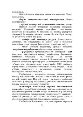 29
компаніями.
Ці стадії мають відповідні форми міжнародного бізнес-
консалтингу.
Форми інтернаціоналізації міжнародного бізнес-
консалтингу:
– прямий та непрямий експорт консалтингових послуг.
Прямий експорт передбачає самостійне проведення
операцій. Непрямий експорт передбачає користування
послугами посередників. Є важливим на початку експортної
діяльності, бо зменшує витрати і ризики. Це може бути експорт
за допомогою агентів або філій.
– портфельний трансфер ресурсів (трансгранична
діяльність без інвестування на основі угод з місцевими
компаніями: ліцензування, франчайзинг, інжиніринг та ін.),
– прямі іноземні інвестиції, сумісне володіння
закордонним виробництвом із локальним партнером;
– формування транснаціональної корпорації - ТНК
(створення закордонного сектору виробництва, формування
мережевої структури). ТНК сьогодні - це ключові
розповсюджувачі сучасних технологій бізнес-консалтингу. Ці
компанії відіграють провідну роль у розширенні економічних
зв’язків між підприємствами різних країн. ТНК посідають
перші позиції у світовому виробництві у низці галузей. ТНК як
суб’єкт консалтингу є результатом дієвого розвитку
міжнародної торгівлі послугами.
Глобалізація є тенденцією розвитку консалтингового
бізнесу від внутрішніх і національних ринків до інших ринків
по всій земній кулі. Новітній тренд – це перехід глобальної
активності у цифрову глобалізацію, розвиток консалтингового
бізнесу на основі цифрових технологій.
Індикатори глобалізації окремої консалтингової
компанії: ступень її інтегрованості у світову економіку; частка
внутрішньофірмових потоків послуг та інвестицій у світовому
обсязі; міжнародна диверсифікація надання послуг; масштаби і
пропорції розподілу своїх активів на ринках різних країн та
обсяги поширення географії надходження своїх доходів.
Глобалізація бізнес-консалтингу має переваги та ризики,
 