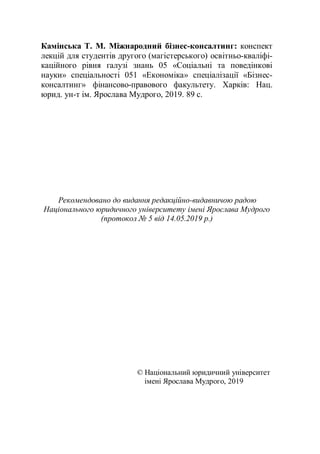 Камінська Т. М. Міжнародний бізнес-консалтинг: конспект
лекцій для студентів другого (магістерського) освітньо-кваліфі-
каційного рівня галузі знань 05 «Соціальні та поведінкові
науки» спеціальності 051 «Економіка» спеціалізації «Бізнес-
консалтинг» фінансово-правового факультету. Харків: Нац.
юрид. ун-т ім. Ярослава Мудрого, 2019. 89 с.
Рекомендовано до видання редакційно-видавничою радою
Національного юридичного університету імені Ярослава Мудрого
(протокол № 5 від 14.05.2019 р.)
© Національний юридичний університет
імені Ярослава Мудрого, 2019
 