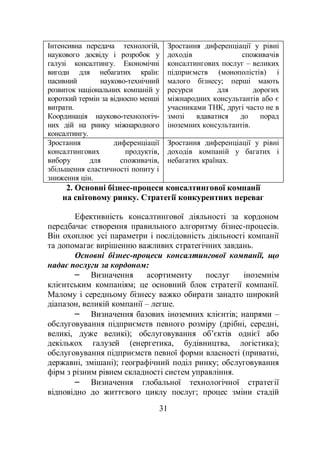 31
Інтенсивна передача технологій,
наукового досвіду і розробок у
галузі консалтингу. Економічні
вигоди для небагатих країн:
пасивний науково-технічний
розвиток національних компаній у
короткий термін за відносно менші
витрати.
Координація науково-технологіч-
них дій на ринку міжнародного
консалтингу.
Зростання диференціації у рівні
доходів споживачів
консалтингових послуг – великих
підприємств (монополістів) і
малого бізнесу; перші мають
ресурси для дорогих
міжнародних консультантів або є
учасниками ТНК, другі часто не в
змозі вдаватися до порад
іноземних консультантів.
Зростання диференціації
консалтингових продуктів,
вибору для споживачів,
збільшення еластичності попиту і
зниження цін.
Зростання диференціації у рівні
доходів компаній у багатих і
небагатих країнах.
2. Основні бізнес-процеси консалтингової компанії
на світовому ринку. Стратегії конкурентних переваг
Ефективність консалтингової діяльності за кордоном
передбачає створення правильного алгоритму бізнес-процесів.
Він охоплює усі параметри і послідовність діяльності компанії
та допомагає вирішенню важливих стратегічних завдань.
Основні бізнес-процеси консалтингової компанії, що
надає послуги за кордоном:
– Визначення асортименту послуг іноземнім
клієнтським компаніям; це основний блок стратегії компанії.
Малому і середньому бізнесу важко обирати занадто широкий
діапазон, великій компанії – легше.
– Визначення базових іноземних клієнтів; напрями –
обслуговування підприємств певного розміру (дрібні, середні,
великі, дуже великі); обслуговування об’єктів однієї або
декількох галузей (енергетика, будівництва, логістика);
обслуговування підприємств певної форми власності (приватні,
державні, змішані); географічний поділ ринку; обслуговування
фірм з різним рівнем складності систем управління.
– Визначення глобальної технологічної стратегії
відповідно до життєвого циклу послуг; процес зміни стадій
 