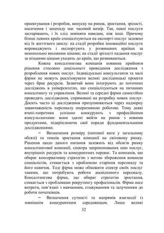 32
проектування і розробок, випуску на ринок, зростання, зрілості,
насичення і занепаду має часовий вимір. Так, певні послуги
застарівають, і їх слід заміняти швидше, ніж інші. Причому
бізнес певних країн спеціалізуються на експорті послуг залежно
від їх життєвого циклу: на стадії розробки інноваційні послуги
впроваджують і експортують у розвинених країнах за
монопольно високими цінами; на стадії зрілості надання послуг
за нізькими цінами уходить до країн, що розвиваються.
Кожна консалтингова компанія повинна прийняти
рішення стосовно доцільності проведення дослідження з
розроблення нових послуг. Індивідуальні консультанти та малі
фірми не можуть реалізовувати великі дослідницькі проекти
через брак ресурсів. Зазвичай вони інтегрують до поточних
досліджень в університетах, що спеціалізуються на питаннях
консалтингу та управління. Великі та середні фірми самостійно
проводять дослідження, спрямовані на розробку нових послуг.
Досить часто ці дослідження призупиняються через надмірну
завантаженість персоналу оперативною роботою. Тому деякі
вчені-теоретики успішно конкурують з професійними
консультантами: вони здатні вийти на ринок з новими
продуктами, підкріплюючи свої поради фундаментальними
дослідженнями.
– Визначення розміру (питомої ваги у загальному
обсязі) та темпів зростання компанії на світовому ринку.
Рішення щодо даного питання залежить від обсягів ринку
консалтингової компанії, спектра запропонованих нею послуг,
внутрішніх ресурсів та конкурентних переваг. Та компанія, що
обирає консервативну стратегію з метою збереження команди
спеціалістів, стикається з проблемою старіння персоналу та
його навичок. Тоді фірма може обмежити спектр своїх послуг
такими, що потребують роботи досвідченого персоналу.
Консалтингова фірма, що обирає стратегію зростання,
стикається з проблемами рекрутингу професіоналів. Фірма несе
витрати, пов’язані з навчанням, стажуванням та залученням до
роботи початківців.
– Визначення сутності та напрямів взаємодії із
зовнішнім конкурентним середовищем. Лише великі
 