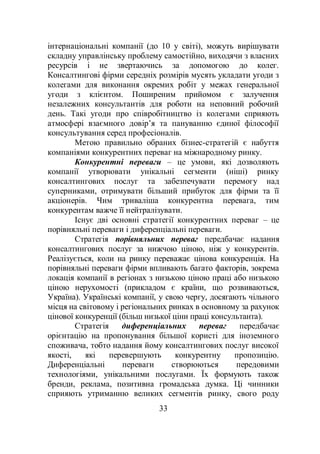 33
інтернаціональні компанії (до 10 у світі), можуть вирішувати
складну управлінську проблему самостійно, виходячи з власних
ресурсів і не звертаючись за допомогою до колег.
Консалтингові фірми середніх розмірів мусять укладати угоди з
колегами для виконання окремих робіт у межах генеральної
угоди з клієнтом. Поширеним прийомом є залучення
незалежних консультантів для роботи на неповний робочий
день. Такі угоди про співробітництво із колегами сприяють
атмосфері взаємного довір’я та пануванню єдиної філософії
консультування серед професіоналів.
Метою правильно обраних бізнес-стратегій є набуття
компаніями конкурентних переваг на міжнародному ринку.
Конкурентні переваги – це умови, які дозволяють
компанії утворювати унікальні сегменти (ніші) ринку
консалтингових послуг та забезпечувати перемогу над
суперниками, отримувати більший прибуток для фірми та її
акціонерів. Чим триваліша конкурентна перевага, тим
конкурентам важче її нейтралізувати.
Існує дві основні стратегії конкурентних переваг – це
порівняльні переваги і диференціальні переваги.
Стратегія порівняльних переваг передбачає надання
консалтингових послуг за нижчою ціною, ніж у конкурентів.
Реалізується, коли на ринку переважає цінова конкуренція. На
порівняльні переваги фірми впливають багато факторів, зокрема
локація компанії в регіонах з низькою ціною праці або низькою
ціною нерухомості (прикладом є країни, що розвиваються,
Україна). Українські компанії, у свою чергу, досягають чільного
місця на світовому і регіональних ринках в основному за рахунок
цінової конкуренції (більш низької ціни праці консультанта).
Стратегія диференціальних переваг передбачає
орієнтацію на пропонування більшої користі для іноземного
споживача, тобто надання йому консалтингових послуг високої
якості, які перевершують конкурентну пропозицію.
Диференціальні переваги створюються передовими
технологіями, унікальними послугами. Їх формують також
бренди, реклама, позитивна громадська думка. Ці чинники
сприяють утриманню великих сегментів ринку, свого роду
 
