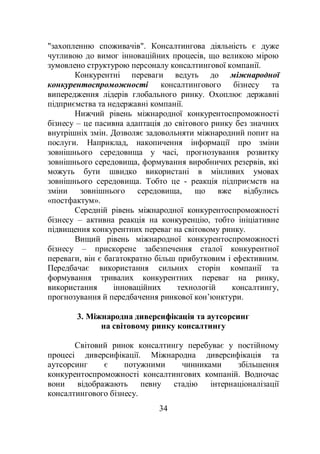 34
"захопленню споживачів". Консалтингова діяльність є дуже
чутливою до вимог інноваційних процесів, що великою мірою
зумовлено структурою персоналу консалтингової компанії.
Конкурентні переваги ведуть до міжнародної
конкурентоспроможності консалтингового бізнесу та
випередження лідерів глобального ринку. Охоплює державні
підприємства та недержавні компанії.
Нижчий рівень міжнародної конкурентоспроможності
бізнесу – це пасивна адаптація до світового ринку без значних
внутрішніх змін. Дозволяє задовольняти міжнародний попит на
послуги. Наприклад, накопичення інформації про зміни
зовнішнього середовища у часі, прогнозування розвитку
зовнішнього середовища, формування виробничих резервів, які
можуть бути швидко використані в мінливих умовах
зовнішнього середовища. Тобто це - реакція підприємств на
зміни зовнішнього середовища, що вже відбулись
«постфактум».
Середній рівень міжнародної конкурентоспроможності
бізнесу – активна реакція на конкуренцію, тобто ініціативне
підвищення конкурентних переваг на світовому ринку.
Вищий рівень міжнародної конкурентоспроможності
бізнесу – прискорене забезпечення сталої конкурентної
переваги, він є багатократно більш прибутковим і ефективним.
Передбачає використання сильних сторін компанії та
формування тривалих конкурентних переваг на ринку,
використання інноваційних технологій консалтингу,
прогнозування й передбачення ринкової кон’юнктури.
3. Міжнародна диверсифікація та аутсорсинг
на світовому ринку консалтингу
Світовий ринок консалтингу перебуває у постійному
процесі диверсифікації. Міжнародна диверсифікація та
аутсорсинг є потужними чинниками збільшення
конкурентоспроможності консалтингових компаній. Водночас
вони відображають певну стадію інтернаціоналізації
консалтингового бізнесу.
 