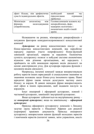 36
ефект більше, ніж арифметична
сума їх індивідуальних ефектів.
необхідний певний час
(пролонговане отримання
прибутку)
Мінімізація антагонізму між
фірмами, налагоджування
співробітництва.
Головна компанія залежить від
непередбачених, форс-
мажорних політичних і
економічних подій в іншій
країні.
Незважаючи на ризики, міжнародна диверсифікація є
потужним фактором конкурентоспроможності консалтингової
компанії
Аутсорсинг на ринку консалтингових послуг – це
бізнес-практика консалтингових компаній, яка передбачає
передачу окремих (часто непрофільних) бізнес-функцій
зовнішній організації, зокрема за кордоном. Економічна
сутність аутсорсингу полягає в побудові системи економічних
відносин між різними організаціями, які передають і
приймають на себе виконання окремих видів діяльності на
основі довготривалих угод. Для аутсорсера передана функція є
основним видом діяльності.
Наприклад, іноземні компанії завжди використовували
роботу юристів інших юрисдикцій зі спеціальними знаннями та
знаннями положень щодо бізнес-угод іноземного права. Певні
юридичні фірми також почали делегувати частину свого
бізнесу за кордон. В деяких випадках фірми використовують
свої офіси в інших юрисдикціях, щоб надавати послуги за
кордоном.
Існує оншорний і офшорний аутсорсинг, повний і
частковий аутсорсинг, зовнішній і внутрішній аутсорсинг.
Якщо аутсорсинг здійснюється на внутрішньому ринку –
це оншорний аутсорсинг; якщо на зовнішньому – офшорний
аутсорсинг.
Приклад офшорного аутсорсингу: компанія з Лондону
залучає групу юристів з Південної Африки для рецензії
(перевірки) правових документів. Приклад оншорного
аутсорсингу: використання певних функцій молодших юристів
і помічників юристів (патентні заявки, звіти управління, аналіз
 