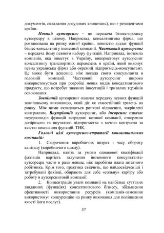 37
документів, складання досудових клопотань), що є резидентами
країни.
Повний аутсорсинг – це передача бізнес-процесу
аутсорсеру в цілому. Наприклад, консалтингова фірма, що
розташована на ринку однієї країни, повністю віддає функції
бізнес-консалтингу іноземній компанії. Частковий аутсорсинг
– передача йому певного набору функцій. Наприклад, іноземна
компанія, яка інвестує в Україну, використовує аутсорсинг
консалтингу транспортних перевезень в країні, який виконує
певна українська фірма або окремий підприємець-консультант.
Це може бути дешевше, ніж посада свого консультанта в
головній компанії. Частковий аутсорсинг широко
використовується при розробці нових видів консалтингового
продукту, що потребує значних інвестицій і тривалих термінів
освоювання.
Зовнішній аутсорсинг означає передачу певних функцій
зовнішньому виконавцю, який діє як самостійний гравець на
ринку. Між ними складаються ринкові відносини, закріплені
контрактом. Внутрішній аутсорсинг, або інсорсинг означає
перерозподіл функцій всередині великої компанії, створення
дочірнього та внучатого підприємства з метою контролю за
якістю виконання функцій. ТНК.
Головні цілі аутсорсинг-стратегії консалтингових
компаній:
1. Скорочення виробничих витрат і часу обороту
капіталу (виробничого циклу).
Наприклад, навіть за умови однакової кваліфікації
фахівців вартість залучення іноземного консультанта-
аутсорсера часто в рази менше, ніж заробітна плата штатного
робітника. Крім того, практика свідчить, що найдосвідченіші і
затребувані фахівці, обирають для себе «сольну» кар'єру або
роботу в аутсорсинговій компанії.
2. Концентрація уваги компанії на найбільш суттєвих
завданнях (функціях) консалтингового бізнесу, збільшення
ефективності використання ресурсів (компанія-замовник
використовує конкуренцію на ринку виконавця для поліпшення
якості його послуг).
 