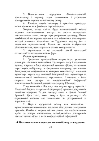 38
3. Використання передових бізнес-технологій
консалтингу і ноу-хау задля завоювання і утримання
конкурентних переваг на світовому ринку.
4. Рівність сторін договору і простіша процедура
зміни відносин між фахівцем і організацією.
Зокрема, якщо клієнт буде незадоволений якістю
наданих консалтингових послуг, то досить попередити
постачальника таких послуг про розірвання договору. Немає
необхідності вигадувати причини для звільнення, виплачувати
вихідні допомоги відповідно до Трудового кодексу (як зі
штатними працівниками). Таким же чином відбувається
рішення питань, що стосуються оплати консультантів.
5. Аутсорсинг – це законний спосіб податкової
оптимізації для консалтингових фірм.
Ризики аутсорсингу:
1. Зростання трансакційних витрат через укладання
договорів з іншими компаніями. Це витрати часу і додаткових
зусиль, зокрема з боку юридичної команди фірми, на ведення
переговорів, вибір виду та оформлення контракту, дотримання
його умов; на вимірювання та контроль якості послуг, що надає
аутсорсер; втрати від неповної інформації про аутсорсера та
невизначеності зовнішнього середовища. І головне – інша
сторона має доступ до конфіденційної інформації
консалтингової компанії, що містить загрозу її безпеці.
Тому компанія з Лондону, що залучає групу юристів з
Південної Африки для рецензії (перевірки) правових документів,
повністю відкриває їх для доступу лише в офісах Великої
Британії. Крім того, вони можуть бути переглянуті або
опрацьовані спільно, але завантажені чи роздруковані за
кордоном – ні.
2. Втрата відсутності зв'язку між компанією і
аутсорсинговим виконавцем, що може відстрочити завершення
проектів. Особливі загрози містять ринки постсоціалістичних
країн, де довіра мінімізована, недобросовісна конкуренція
посідає значне місце, є витік конфіденційної інформації.
4. Виклики ведення консалтингового бізнесу за кордоном
 
