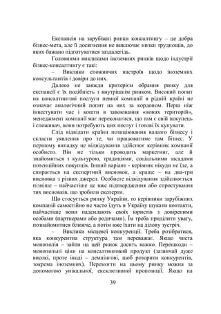 39
Експансія на зарубіжні ринки консалтингу – це добра
бізнес-мета, але її досягнення не виключає низки труднощів, до
яких бажано підготуватися заздалегідь.
Головними викликами іноземних ринків щодо індустрії
бізнес-консалтингу є такі:
– Виклики споживчих настроїв щодо іноземних
консультантів і довіри до них.
Далеко не завжди критерієм обрання ринку для
експансії є їх подібність з внутрішнім ринком. Високий попит
на консалтингові послуги певної компанії в рідній країні не
означає аналогічний попит на них за кордоном. Перш ніж
інвестувати час і кошти в завоювання «нових територій»,
менеджмент компанії має переконатися, що там є свій покупець
і споживач, вони потребують цих послуг і готові їх купувати.
Слід відвідати країни позиціювання вашого бізнесу і
скласти уявлення про те, чи працюватиме там бізнес. У
першому випадку це відвідування здійснює керівник компанії
особисто. Він не тільки проводить маркетинг, але й
знайомиться з культурою, традиціями, соціальними засадами
потенційних покупців. Інший варіант - керівник нікуди не їде, а
спирається на експертний висновок, а краще – на два-три
висновка з різних джерел. Особисте відвідування здійснюється
пізніше – найчастіше це вже підтвердження або спростування
тих висновків, що зробили експерти.
Що стосується ринку України, то керівники зарубіжних
компаній самостійно не часто їдуть в Україну шукати контакти,
найчастіше вони надсилають своїх юристів з довіреними
особами (партнерами або родичами). Їм треба приділити увагу,
познайомитися ближче, а потім вже їхати на ділову зустріч.
– Виклики місцевої конкуренції. Треба розібратися,
яка конкурентна структура там переважає. Якщо чиста
монополія – зайти на цей ринок досить важко. Перешкоди –
монопольні ціни на консалтинговий продукт (зазвичай дуже
високі, проте іноді – демпінгові, щоб розорити конкурентів,
зокрема іноземних). Перемогти на цьому ринку можна за
допомогою унікальної, ексклюзивної пропозиції. Якщо на
 