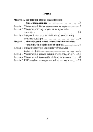 4
ЗМІСТ
Модуль 1. Теоретичні основи міжнародного
бізнес-консалтингу………………………………….5
Лекція 1. Міжнародний бізнес-консалтинг як наука……………5
Лекція 2. Міжнародне консультування як професійна
діяльність……………………………………………...15
Лекція 3. Інтернаціоналізація та глобалізація консалтингу
як бізнес-індустрії……………………………………..26
Модуль 2. Міжнародний бізнес-консалтинг на світових
товарних та інвестиційних ринках………………39
Лекція 4. Бізнес-консалтинг зовнішньоторговельної
діяльності фірми……………………………………….39
Лекція 5. Міжнародний інвестиційний бізнес-консалтинг..…..56
Лекція 6. Міжнародний інноваційний бізнес-консалтинг……..61
Лекція 7. ТНК як об'єкт міжнародного бізнес-консалтингу…..75
 