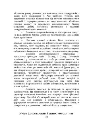 40
місцевому ринку розвивається монополістична конкуренція –
шанси його опанування є. Але необхідні зусилля, щоб
переконати покупців відмовитися від звичних консалтингових
компаній і переорієнтуватися на нову компанію. Особливо
складно малому та середньому консалтинговому бізнесу
заслужити довіру іноземних споживачів і подолати
конкуренцію місцевих компаній.
– Виклики контролю імпорту та ліцензування послуг.
На національних ринках можливий протекціонізм, його долати
буває дуже важко.
– Виклики цінової політики. Вона залежить від
декілька чинників, зокрема від дефіциту консалтингових послуг
або, навпаки, його надлишку на іноземному ринку. Початок
освоєння ринку зазвичай передбачає менші ціни, майже на рівні
собівартості, бо головна мета – досягти позиціювання на ринку.
– Виклики інституціонального середовища і
менталітету громадян країн і Заходу, і Сходу. По-перше,
відмінності у законодавстві, яке треба ретельно вивчити. По-
друге, відмінності у стилі економічної поведінки підприємців и
споживачів. Якщо для підприємців західних країн характерні
раціоналізм, чітка регламентація дій, виважені фрази угод, то
для підприємців східних країн – попередні застілля, розмова з
чаюванням, "козиряння" знайомством з представниками
державної влади тощо. Менеджери компаній тут зазвичай
мають ненормований робочий день. Ділові зустрічі та
укладання угод нерідко відбуваються вже після його
закінчення. Відрізняються і манери спілкування, що прийняті в
різних країнах..
– Виклики, пов’язані із мовними та культурними
відмінностями. Це відбивається і на змісті бізнес-плану, і на
характері споживчої поведінки, що потребує нової філософії
маркетингу. Потрібні або співробітники, які знають не менше
двох мов, або контакти з фрілансерами. Важливим є
формування поважного ставлення до традицій інших країн, їх
урахування у переговорах і побудові бізнесу за кордоном.
Модуль 2. МІЖНАРОДНИЙ БІЗНЕС-КОНСАЛТИНГ
 