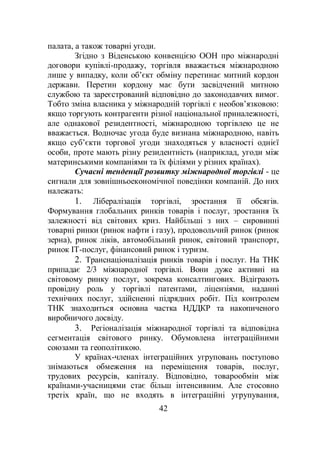 42
палата, а також товарні угоди.
Згідно з Віденською конвенцією ООН про міжнародні
договори купівлі-продажу, торгівля вважається міжнародною
лише у випадку, коли об’єкт обміну перетинає митний кордон
держави. Перетин кордону має бути засвідчений митною
службою та зареєстрований відповідно до законодавчих вимог.
Тобто зміна власника у міжнародній торгівлі є необов’язковою:
якщо торгують контрагенти різної національної приналежності,
але однакової резидентності, міжнародною торгівлею це не
вважається. Водночас угода буде визнана міжнародною, навіть
якщо суб’єкти торгової угоди знаходяться у власності однієї
особи, проте мають різну резидентність (наприклад, угоди між
материнськими компаніями та їх філіями у різних країнах).
Сучасні тенденції розвитку міжнародної торгівлі - це
сигнали для зовнішньоекономічної поведінки компаній. До них
належать:
1. Лібералізація торгівлі, зростання її обсягів.
Формування глобальних ринків товарів і послуг, зростання їх
залежності від світових криз. Найбільші з них – сировинні
товарні ринки (ринок нафти і газу), продовольчий ринок (ринок
зерна), ринок ліків, автомобільний ринок, світовий транспорт,
ринок ІТ-послуг, фінансовий ринок і туризм.
2. Транснаціоналізація ринків товарів і послуг. На ТНК
припадає 2/3 міжнародної торгівлі. Вони дуже активні на
світовому ринку послуг, зокрема консалтингових. Відіграють
провідну роль у торгівлі патентами, ліцензіями, наданні
технічних послуг, здійсненні підрядних робіт. Під контролем
ТНК знаходиться основна частка НДДКР та накопиченого
виробничого досвіду.
3. Регіоналізація міжнародної торгівлі та відповідна
сегментація світового ринку. Обумовлена інтеграційними
союзами та геополітикою.
У країнах-членах інтеграційних угруповань поступово
знімаються обмеження на переміщення товарів, послуг,
трудових ресурсів, капіталу. Відповідно, товарообмін між
країнами-учасницями стає більш інтенсивним. Але стосовно
третіх країн, що не входять в інтеграційні угрупування,
 
