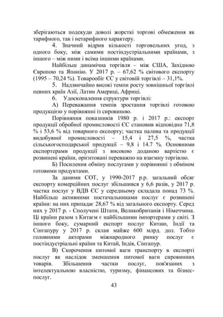 43
зберігаються подекуди доволі жорсткі торгові обмеження як
тарифного, так і нетарифного характеру.
4. Значний відрив кількості торговельних угод, з
одного боку, між самими постіндустріальними країнами, з
іншого – між ними і всіма іншими країнами.
Найбільш динамічна торгівля – між США, Західною
Європою та Японію. У 2017 р. – 67,62 % світового експорту
(1995 – 70,24 %). Товарообіг ЄС у світовій торгівлі – 31,1%.
5. Надзвичайно високі темпи росту зовнішньої торгівлі
певних країн Азії, Латин Америці, Африці.
6. Удосконалення структури торгівлі:
А) Переважання темпів зростання торгівлі готовою
продукцією у порівнянні із сировиною.
Порівняння показників 1980 р. і 2017 р.: експорт
продукції обробної промисловості ЄС становив відповідно 71,8
% і 53,6 % від товарного експорту; частка палива та продукції
видобувної промисловості – 15,4 і 27,5 %, частка
сільськогосподарської продукції – 9,8 і 14.7 %. Основними
експортерами продукції з високою доданою вартістю є
розвинені країни, орієнтовані переважно на взаємну торгівлю.
Б) Посилення обміну послугами у порівнянні з обміном
готовими продуктами.
За даними СОТ, у 1990-2017 р.р. загальний обсяг
експорту комерційних послуг збільшився у 6,6 разів, у 2017 р.
частка послуг у ВДВ ЄС у середньому складала понад 73 %.
Найбільш активними постачальниками послуг є розвинені
країни: на них припадає 28,67 % від загального експорту. Серед
них у 2017 р. - Сполучені Штати, Великобританія і Німеччина.
Ці країни разом з Китаєм є найбільшими імпортерами у світі. З
іншого боку, сумарний експорт послуг Китаю, Індії та
Сінгапуру у 2017 р. склав майже 600 млрд. дол. Тобто
головними акторами міжнародного ринку послуг є
постіндустріальні країни та Китай, Індія, Сінгапур.
В) Скорочення питомої ваги транспорту в експорті
послуг як наслідок зменшення питомої ваги сировинних
товарів. Збільшення частки послуг, пов'язаних з
інтелектуальною власністю, туризму, фінансових та бізнес-
послуг.
 