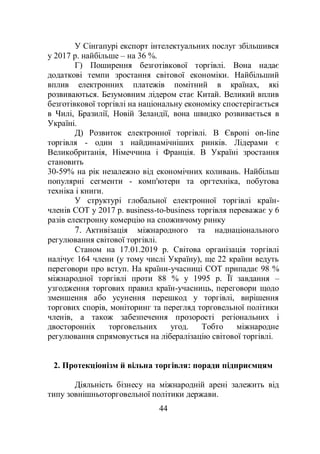 44
У Сінгапурі експорт інтелектуальних послуг збільшився
у 2017 р. найбільше – на 36 %.
Г) Поширення безготівкової торгівлі. Вона надає
додаткові темпи зростання світової економіки. Найбільший
вплив електронних платежів помітний в країнах, які
розвиваються. Безумовним лідером стає Китай. Великий вплив
безготівкової торгівлі на національну економіку спостерігається
в Чилі, Бразилії, Новій Зеландії, вона швидко розвивається в
Україні.
Д) Розвиток електронної торгівлі. В Європі оn-line
торгівля - один з найдинамічніших ринків. Лідерами є
Великобританія, Німеччина і Франція. В Україні зростання
становить
30-59% на рік незалежно від економічних коливань. Найбільш
популярні сегменти - комп'ютери та оргтехніка, побутова
техніка і книги.
У структурі глобальної електронної торгівлі країн-
членів СОТ у 2017 р. вusiness-to-business торгівля переважає у 6
разів електронну комерцію на споживчому ринку
7. Активізація міжнародного та наднаціонального
регулювання світової торгівлі.
Станом на 17.01.2019 р. Світова організація торгівлі
налічує 164 члени (у тому числі Україну), ще 22 країни ведуть
переговори про вступ. На країни-учасниці СОТ припадає 98 %
міжнародної торгівлі проти 88 % у 1995 р. Її завдання –
узгодження торгових правил країн-учасниць, переговори щодо
зменшення або усунення перешкод у торгівлі, вирішення
торгових спорів, моніторинг та перегляд торговельної політики
членів, а також забезпечення прозорості регіональних і
двосторонніх торговельних угод. Тобто міжнародне
регулювання спрямовується на лібералізацію світової торгівлі.
2. Протекціонізм й вільна торгівля: поради підприємцям
Діяльність бізнесу на міжнародній арені залежить від
типу зовнішньоторговельної політики держави.
 