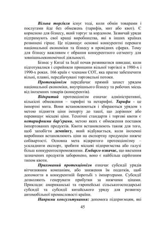 45
Вільна торгівля існує тоді, коли обмін товарами і
послугами йде без обмежень (тарифів, мит або квот). Є
корисною для бізнесу, який торгує за кордоном. Зазвичай уряди
підтримують свої кращі виробництва, які в інших країнах
розвинені гірше. Це підвищує основні конкурентні переваги
національної економіки та бізнесу в провідних сферах. Тому
для бізнесу важливим є обрання конкурентного сегменту для
зовнішньоекономічної діяльності.
Бізнес у Китаї та Індії почав розвиватися швидше, коли
підготувалися і сприйняли принципи вільної торгівлі в 1980-х і
1990-х роках. 166 країн є членами СОТ, яка прагне забезпечити
вільні, плавні, передбачувані торговельні потоки.
Протекціонізм передбачає прямий захист урядом
національної економіки, внутрішнього бізнесу та робочих місць
від іноземних товарів (конкурентів).
Відкритий протекціонізм означає адміністративні,
кількісні обмеження – тарифні та нетарифні. Тарифи - це
імпортні мита. Вони встановлюються і збираються урядом з
метою підняття ціни імпорту до такої, що дорівнює або
перевищує місцеві ціни. Технічні стандарти і торгові квоти є
нетарифними бар'єрами, метою яких є обмеження поставок
імпортованих продуктів. Квоти встановлюють також для того,
щоб запобігти демпінгу, який відбувається, коли іноземні
виробники встановлюють ціни на експортну продукцію нижче
собівартості. Основна мета відкритого протекціонізму –
ускладнити експорт, зробити місцеві підприємства або галузі
більш конкурентоспроможними. Ембарго означає, що ввезення
зазначених продуктів заборонено, воно є найбільш серйозним
типом квоти.
Прихований протекціонізм означає субсидії урядів
вітчизняним компаніям, або зниження їм податків, щоб
допомогти в конкурентній боротьбі з імпортерами. Субсидії
дозволяють генерувати прибутки за нижчими цінами.
Приклади: американські та європейські сільськогосподарські
субсидії та субсидії китайського уряду для розвитку
автомобільної промисловості країни.
Напрями консультування: допомога підприємцям, які
 