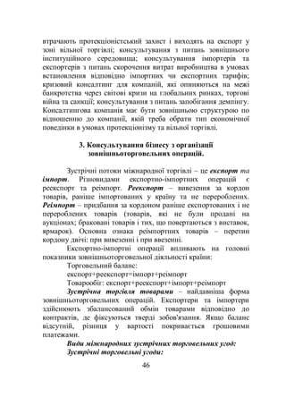 46
втрачають протекціоністський захист і виходять на експорт у
зоні вільної торгівлі; консультування з питань зовнішнього
інституційного середовища; консультування імпортерів та
експортерів з питань скорочення витрат виробництва в умовах
встановлення відповідно імпортних чи експортних тарифів;
кризовий консалтинг для компаній, які опиняються на межі
банкротства через світові кризи на глобальних ринках, торгові
війна та санкції; консультування з питань запобігання демпінгу.
Консалтингова компанія має бути зовнішньою структурою по
відношенню до компанії, якій треба обрати тип економічної
поведінки в умовах протекціонізму та вільної торгівлі.
3. Консультування бізнесу з організації
зовнішньоторговельних операцій.
Зустрічні потоки міжнародної торгівлі – це експорт та
імпорт. Різновидами експортно-імпортних операцій є
реекспорт та реімпорт. Реекспорт – вивезення за кордон
товарів, раніше імпортованих у країну та не перероблених.
Реімпорт – придбання за кордоном раніше експортованих і не
перероблених товарів (товарів, які не були продані на
аукціонах; браковані товарів і тих, що повертаються з виставок,
ярмарок). Основна ознака реімпортних товарів – перетин
кордону двічі: при вивезенні і при ввезенні.
Експортно-імпортні операції впливають на головні
показники зовнішньоторговельної діяльності країни:
Торговельний баланс:
експорт+реекспорт=імпорт+реімпорт
Товарообіг: експорт+реекспорт+імпорт+реімпорт
Зустрічна торгівля товарами – найдавніша форма
зовнішньоторговельних операцій. Експортери та імпортери
здійснюють збалансований обмін товарами відповідно до
контрактів, де фіксуються тверді зобов'язання. Якщо баланс
відсутній, різниця у вартості покривається грошовими
платежами.
Види міжнародних зустрічних торговельних угод:
Зустрічні торговельні угоди:
 