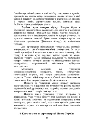 48
Онлайн торгові майданчики, такі як eBay, поєднують покупців і
продавців по всьому світу, дозволяючи людям подавати свої
заявки в Інтернеті і відправляти платіж в електронному вигляді.
В Україні навіть держустанови роблять закупівлі через
ProZorro. Нерезіденті беруть участь.
Торгівля через товарну біржу. Товарна біржа є
об'єднаною некомерційною асоціацією, яка визначає і забезпечує
дотримання правил і процедур для оптової торгівлі товарами і
пов'язаними з ними інвестиціями, такими як товарні ф'ючерси. На
практиці поняття товарної біржи також використовують для
позначення приміщення (фізичного центру), де відбувається
торгівля.
Для проведення міжнародних торговельних операцій
використовують зовнішньоекономічні контракти. Їх зміст
такий: преамбула і визначення сторін; предмет договору; ціна
товару і загальна сума виручки; якість; термін та умови
поставки товару; умови платежу; пакування та маркування
товару; гарантії; штрафні санкції та відшкодування збитків;
страхування; форс-мажорні обставини; арбітражне
застереження.
Менеджери компаній, які укладають
зовнішньоекономічні контракти, мають враховувати
трансакційні витрати, які можуть знижувати конкурентні
переваги. Трансакційні витрати не пов'язані з виробництвом як
таким, вони його супроводжують. До них належать:
– Витрати до укладання угоди: пошуку партнера,
постачальників та інформації про кон'юнктуру ринку; ведення
переговорів, вибору форми угоди, розробку системи стандартів,
вимірювання якості товарів і послуг тощо.
– Витрати після укладення угоди: контролю за
дотриманням умов угоди; захисту прав власності (на позови в
судові інстанції, арбітраж, на відновлення порушених прав),
захисту від третіх осіб – мафії, податкових органів, державних
чиновників, втрати від опортуністичної поведінки зовнішніх
контрагентів.
4. Консультування євроінтеграції бізнесу України
 