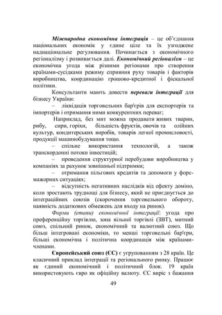 49
Міжнародна економічна інтеграція – це об’єднання
національних економік у єдине ціле та їх узгоджене
наднаціональне регулювання. Починається з економічного
регіоналізму і розвивається далі. Економічний регіоналізм – це
економічна угода між різними регіонами про створення
країнами-сусідками режиму сприяння руху товарів і факторів
виробництва, координацію грошово-кредитної і фіскальної
політики.
Консультанти мають довести переваги інтеграції для
бізнесу України:
– ліквідація торговельних бар'єрів для експортерів та
імпортерів і отримання ними конкурентних переваг;
Наприклад, без мит можна продавати живих тварин,
рибу, сири, горіхи, більшість фруктів, овочів та олійних
культур, кондитерських виробів, товарів легкої промисловості,
продукції машинобудування тощо.
– cпільне використання технологій, а також
транскордонні потоки інвестицій;
– проведення структурної перебудови виробництва у
компаніях за рахунок зовнішньої підтримки;
– отримання пільгових кредитів та допомоги у форс-
мажорних ситуаціях;
– відсутність негативних наслідків від ефекту доміно,
коли зростають труднощі для бізнесу, який не приєднується до
інтеграційних союзів (скорочення торговельного обороту,
наявність додаткових обмежень для входу на ринок).
Форми (етапи) економічної інтеграції: угода про
преференційну торгівлю, зона вільної торгівлі (ЗВТ), митний
союз, спільний ринок, економічний та валютний союз. Що
більш інтегровані економіки, то менші торговельні бар'єри,
більші економічна і політична координація між країнами-
членами.
Європейський союз (ЄС) є угрупованням з 28 країн. Це
класичний приклад інтеграції та регіонального ринку. Працює
як єдиний економічний і політичний блок. 19 країн
використовують євро як офіційну валюту. ЄС виріс з бажання
 