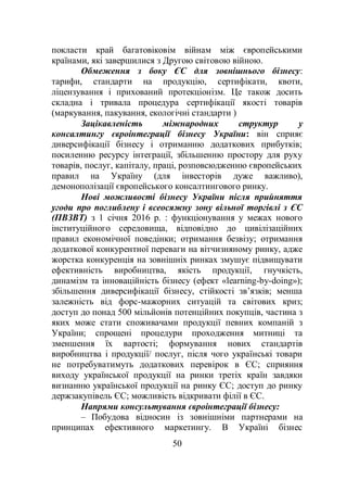 50
покласти край багатовіковім війнам між європейськими
країнами, які завершилися з Другою світовою війною.
Обмеження з боку ЄС для зовнішнього бізнесу:
тарифи, стандарти на продукцію, сертифікати, квоти,
ліцензування і прихований протекціонізм. Це також досить
складна і тривала процедура сертифікації якості товарів
(маркування, пакування, екологічні стандарти )
Зацікавленість міжнародних структур у
консалтингу євроінтеграції бізнесу України: він сприяє
диверсифікації бізнесу і отриманню додаткових прибутків;
посиленню ресурсу інтеграції, збільшенню простору для руху
товарів, послуг, капіталу, праці, розповсюдженню європейських
правил на Україну (для інвесторів дуже важливо),
демонополізації європейського консалтингового ринку.
Нові можливості бізнесу України після прийняття
угоди про поглиблену і всеосяжну зону вільної торгівлі з ЄС
(ПВЗВТ) з 1 січня 2016 р. : функціонування у межах нового
інституційного середовища, відповідно до цивілізаційних
правил економічної поведінки; отримання безвізу; отримання
додаткової конкурентної переваги на вітчизняному ринку, адже
жорстка конкуренція на зовнішніх ринках змушує підвищувати
ефективність виробництва, якість продукції, гнучкість,
динамізм та інноваційність бізнесу (ефект «learning-by-doing»);
збільшення диверсифікації бізнесу, стійкості зв’язків; менша
залежність від форс-мажорних ситуацій та світових криз;
доступ до понад 500 мільйонів потенційних покупців, частина з
яких може стати споживачами продукції певних компаній з
України; спрощені процедури проходження митниці та
зменшення їх вартості; формування нових стандартів
виробництва і продукції/ послуг, після чого українські товари
не потребуватимуть додаткових перевірок в ЄС; сприяння
виходу української продукції на ринки третіх країн завдяки
визнанню української продукції на ринку ЄС; доступ до ринку
держзакупівель ЄС; можливість відкривати філії в ЄС.
Напрями консультування євроінтеграції бізнесу:
– Побудова відносин із зовнішніми партнерами на
принципах ефективного маркетингу. В Україні бізнес
 