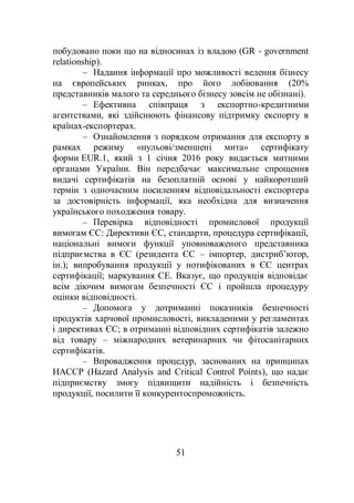 51
побудовано поки що на відносинах із владою (GR - government
relationship).
– Надання інформації про можливості ведення бізнесу
на європейських ринках, про його лобіювання (20%
представників малого та середнього бізнесу зовсім не обізнані).
– Ефективна співпраця з експортно-кредитними
агентствами, які здійснюють фінансову підтримку експорту в
країнах-експортерах.
– Ознайомлення з порядком отримання для експорту в
рамках режиму «нульові/зменшені мита» сертифікату
форми EUR.1, який з 1 січня 2016 року видається митними
органами України. Він передбачає максимальне спрощення
видачі сертифікатів на безоплатній основі у найкоротший
термін з одночасним посиленням відповідальності експортера
за достовірність інформації, яка необхідна для визначення
українського походження товару.
– Перевірка відповідності промислової продукції
вимогам ЄС: Директиви ЄС, стандарти, процедура сертифікації,
національні вимоги функції уповноваженого представника
підприємства в ЄС (резидента ЄС – імпортер, дистриб’ютор,
ін.); випробування продукції у нотифікованих в ЄС центрах
сертифікації; маркування СЕ. Вказує, що продукція відповідає
всім діючим вимогам безпечності ЄС і пройшла процедуру
оцінки відповідності.
– Допомога у дотриманні показників безпечності
продуктів харчової промисловості, викладеними у регламентах
і директивах ЄС; в отриманні відповідних сертифікатів залежно
від товару – міжнародних ветеринарних чи фітосанітарних
сертифікатів.
– Впровадження процедур, заснованих на принципах
НАССР (Hazard Analysis and Critical Control Points), що надає
підприємству змогу підвищити надійність і безпечність
продукції, посилити її конкурентоспроможність.
 