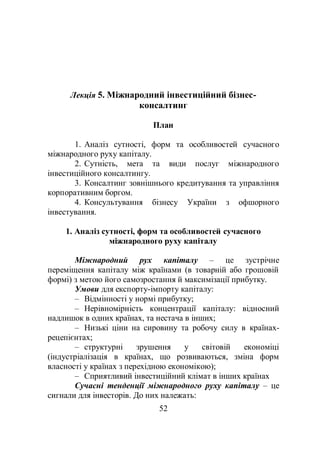 52
Лекція 5. Міжнародний інвестиційний бізнес-
консалтинг
План
1. Аналіз сутності, форм та особливостей сучасного
міжнародного руху капіталу.
2. Сутність, мета та види послуг міжнародного
інвестиційного консалтингу.
3. Консалтинг зовнішнього кредитування та управління
корпоративним боргом.
4. Консультування бізнесу України з офшорного
інвестування.
1. Аналіз сутності, форм та особливостей сучасного
міжнародного руху капіталу
Міжнародний рух капіталу – це зустрічне
переміщення капіталу між країнами (в товарній або грошовій
формі) з метою його самозростання й максимізації прибутку.
Умови для експорту-імпорту капіталу:
– Відмінності у нормі прибутку;
– Нерівномірність концентрації капіталу: відносний
надлишок в одних країнах, та нестача в інших;
– Низькі ціни на сировину та робочу силу в країнах-
рецепієнтах;
– структурні зрушення у світовій економіці
(індустріалізація в країнах, що розвиваються, зміна форм
власності у країнах з перехідною економікою);
– Сприятливий інвестиційний клімат в інших країнах
Сучасні тенденції міжнародного руху капіталу – це
сигнали для інвесторів. До них належать:
 