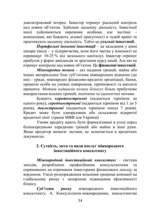 54
довгостроковий інтерес. Інвестор отримує реальний контроль
над новим об’єктом. Здійснює щоденну діяльність. Інвестиції
іноді здійснюються окремими особами, але частіше –
компаніями, які бажають ділової присутності в чужій країні та
практикують щоденну діяльність. Тобто це реальні інвестиції.
Портфельні іноземні інвестиції – це вкладення у цінні
папери (іноді – у підприємства, коли його частка у власності не
перевищує 10-25 % від загального капіталу). Інвестор отримує
прибуток у формі дивідендів та зростання курсу акцій. Але він не
отримує контролю над новим об’єктом. Це фінансові інвестиції.
Міжнародна позика – акт надання грошей, майна або
інших матеріальних благ суб’єктами міжнародних відносин (до
них - уряди, міжнародні фінансово-кредитні організації, банки,
приватні особи на умовах повернення, терміновості та виплати
процента. Мотиви надавачів позики бізнесу: більш прибуткове
використання вільних грошей, політичні та ідеологічні мотиви.
Бувають короткострокові (надаються терміном до
одного року), середньострокові (надаються терміном від 1 до 5
років), довгострокові (надаються терміном понад 7 років).
Кредит може бути одноразовим або складовою відкритої
кредитної лінії. (транш МВФ для України).
Умови кредиту мають бути формалізовані в угоді перед
безпосередньою передачею грошей або майна в інші руки.
Якщо кредитор вимагає застави, це зазначається в кредитних
документах.
2. Сутність, мета та види послуг міжнародного
інвестиційного консалтингу
Міжнародний інвестиційний консалтинг – система
заходів, розроблених професійними консультантами та
спрямованих на отримання інвесторами фінансового доходу за
кордоном. Уміле розпорядження вільними грошима компанії на
глобальному ринку є запорукою підвищення ефективності
бізнесу.
Суб’єкти ринку міжнародного інвестиційного
консалтингу: А. Консультанти-міжнародники, консалтингові
 