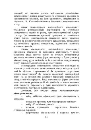55
компанії, які надають поради клієнтським організаціям-
нерезидентам з питань інвестування та отримання кредитів; Б.
Консалтингові компанії, що самі здійснюють інвестування за
кордоном; В. Компанії-замовники іноземних консалтингових
послуг
Мета міжнародного інвестиційного консалтингу:
збільшення рентабельності виробництва та отримання
конкурентних переваг на ринку, прискорення реалізації товарів
і послуг (за допомогою кредиту), прагнення до завоювання
нових ринків, диверсифікація інвестицій задля зниження
ризиків та невизначеності ринкового середовища, позбавлення
від екологічно брудних виробництв, відмивання незаконно
отриманих коштів.
Умови міжнародного інвестиційного консалтингу:
економічне зростання та економічна стабільність у країні
замовника (тоді зростає попит на послуги консалтингу),
зростання валового доходу фірм, що прагнуть брати участь у
міжнародному руху капіталів, та їх кількості на конкурентному
ринку, схильність підприємців до інвестування.
Міжнародний інвестиційний консалтинг відповідає на
питання: у який сегмент міжнародного ринку вкладати гроші,
щоб їх зберегти і примножити? Як правильно розрахувати
ризики інвестування? Як скласти грамотний інвестиційний
план? На ці питання має докладно відповісти інвестиційний
консультант-міжнародник. Іноді керівництву фірми достатньо
лише загальних рекомендацій від фахівців, в інших випадках
вони повністю передають у руки консультантів управління
інвестиційним портфелем підприємства.
Завдання, що стоять перед консультантами-
міжнародниками:
– вибір найбільш ефективних схем інвестування за
кордоном;
– складання прогнозу руху міжнародного капіталу;
– вибір об'єктів інвестування;
– ведення переговорів з партнерами, банками,
страховими фірмами;
– розроблення бізнес-планів і надання техніко-
 