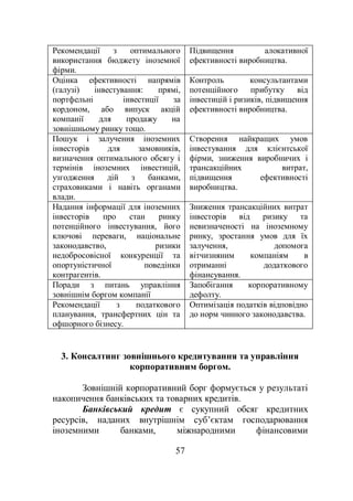 57
Рекомендації з оптимального
використання бюджету іноземної
фірми.
Підвищення алокативної
ефективності виробництва.
Оцінка ефективності напрямів
(галузі) інвестування: прямі,
портфельні інвестиції за
кордоном, або випуск акцій
компанії для продажу на
зовнішньому ринку тощо.
Контроль консультантами
потенційного прибутку від
інвестицій і ризиків, підвищення
ефективності виробництва.
Пошук і залучення іноземних
інвесторів для замовників,
визначення оптимального обсягу і
термінів іноземних інвестицій,
узгодження дій з банками,
страховиками і навіть органами
влади.
Створення найкращих умов
інвестування для клієнтської
фірми, зниження виробничих і
трансакційних витрат,
підвищення ефективності
виробництва.
Надання інформації для іноземних
інвесторів про стан ринку
потенційного інвестування, його
ключові переваги, національне
законодавство, ризики
недобросовісної конкуренції та
опортуністичної поведінки
контрагентів.
Зниження трансакційних витрат
інвесторів від ризику та
невизначеності на іноземному
ринку, зростання умов для їх
залучення, допомога
вітчизняним компаніям в
отриманні додаткового
фінансування.
Поради з питань управління
зовнішнім боргом компанії
Запобігання корпоративному
дефолту.
Рекомендації з податкового
планування, трансфертних цін та
офшорного бізнесу.
Оптимізація податків відповідно
до норм чинного законодавства.
3. Консалтинг зовнішнього кредитування та управління
корпоративним боргом.
Зовнішній корпоративний борг формується у результаті
накопичення банківських та товарних кредитів.
Банківський кредит є сукупний обсяг кредитних
ресурсів, наданих внутрішнім суб’єктам господарювання
іноземними банками, міжнародними фінансовими
 