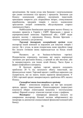 58
організаціями. Це також угода між банками і позичальниками
про умови погашення тіла кредиту і процентів. Значення для
бізнесу: компенсація дефіциту внутрішніх інвестицій;
прискорене покриття усіх операційних витрат, стимулювання
виробництва, продажів товарів і послуг, задоволення
зростаючих потреб споживачів; обслуговування старого
зовнішнього боргу.
Найбільшим банківським кредитором малого бізнесу та
місцевих проектів в Україні є ЄБРР. Прикладом є проект в
агропромисловий комплекс Харківської обл.: ЄБРР надає
кредити малому і середньому бізнесу, Велика Британія –
технічну допомогу для розвитку.
Торговий (товарний, комерційний) кредит надає
експортер іншій компанії за кордоном для покупки товарів і
послуг. Це є угода, за якою підприємець може придбати товар
без оплати готівкою (вона перекладається на більш пізній
термін).
Належить до to business-to-business торгівлі.
Підприємства отримують поставки, які мають вирішальні
значення для зростання бізнесу, а грошей не або вистачає, або
їх використовують для інших цілей бізнесу. Часто буває в
формі неофіційного контракту.
В багатьох країнах торгові кредити складають
приблизно 20 % від загального обсягу інвестицій, що
фінансуються ззовні. Торговий кредит є найбільш корисним для
підприємств, які не мають інших варіантів фінансування. У
США торговий кредит використовують приблизно 60% малого
бізнесу.
Специфічні типи інвестиційного кредиту
Лізинг – комплексна операція, що має три складові:
оренда, кредит, інвестування. Лізингоодержувач (користувач
власності) обирає лізингодавця (власника і постачальника
майна). Перший сплачує лізингові платежі згідно з графіком.
Факторинг – міжнародні фінансові послуги по
поверненню експортеру більшої частини заборгованості від
імпортера за допомогою спеціалізованої фінансової компанії (або
банку).
 