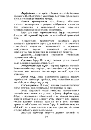 59
Форфейтинг – це купівля банком чи спеціалізованою
компанією (форфейтером) у експортера боргового зобов’язання
іноземного покупця без права регресу.
Ризики кредитування для бізнесу: збільшення
поточного фінансування за рахунок майбутнього, нездатність
його повернення в установлений строк, наростання
заборгованості як сніжної грудки, банкротство.
Існує два види корпоративного боргу: запозичений
бізнесом під гарантії держави та самостійний приватний
борг.
Консультанти рекомендують найкращий спосіб
погашення зовнішнього боргу для компанії – це грамотний
стратегічний менеджмент, спрямований на отримання
конкурентних переваг, підвищення рентабельності
виробництва, його розширення та інноваційний розвиток.
Додаткові інструменти зменшення зовнішнього
корпоративного боргу:
Списання боргу. Це знижує стимули зусиль компанії
щодо підвищення ефективності бізнесу.
Реструктуризація боргу – перенос термінів платежів.
Тимчасово облегшує ситуацію, але стратегічно – ні, бо можуть
з’явитися нові виклики, форс-мажорні ситуації, зростають
проценти.
Викуп боргу. Якщо підприємство-боржник нарощує
виробництво, накопичує прибуток, воно самостійно викупає
власні борги на відкритому ринку.
Сек’ютеризація. В цьому випадку компанія-боржник
емітує облігації, які безпосередньо обмінюються на борг.
Якщо регулюючі заходи виявились неефективними,
компанія може опинитись у стані дефолту. Дефо́ лт (англ.
default – невиконання зобов’язань) – це відмова боржника
платити проценти або основну суму кредиту при настанні
терміну платежу. Виникає, коли він не в змозі виконати
юридичне зобов'язання погашення боргу. Якщо бізнес випускає
облігації і не в змозі виплатити по ним проценти, він також
отримує дефолт за своїми облігаціями.
Наслідки дефолту: закриття доступу компаній до
 