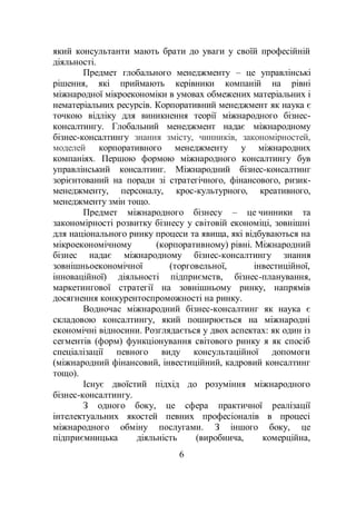 6
який консультанти мають брати до уваги у своїй професійній
діяльності.
Предмет глобального менеджменту – це управлінські
рішення, які приймають керівники компаній на рівні
міжнародної мікроекономіки в умовах обмежених матеріальних і
нематеріальних ресурсів. Корпоративний менеджмент як наука є
точкою відліку для виникнення теорії міжнародного бізнес-
консалтингу. Глобальний менеджмент надає міжнародному
бізнес-консалтингу знання змісту, чинників, закономірностей,
моделей корпоративного менеджменту у міжнародних
компаніях. Першою формою міжнародного консалтингу був
управлінський консалтинг. Міжнародний бізнес-консалтинг
зорієнтований на поради зі стратегічного, фінансового, ризик-
менеджменту, персоналу, крос-культурного, креативного,
менеджменту змін тощо.
Предмет міжнародного бізнесу – це чинники та
закономірності розвитку бізнесу у світовій економіці, зовнішні
для національного ринку процеси та явища, які відбуваються на
мікроекономічному (корпоративному) рівні. Міжнародний
бізнес надає міжнародному бізнес-консалтингу знання
зовнішньоекономічної (торговельної, інвестиційної,
інноваційної) діяльності підприємств, бізнес-планування,
маркетингової стратегії на зовнішньому ринку, напрямів
досягнення конкурентоспроможності на ринку.
Водночас міжнародний бізнес-консалтинг як наука є
складовою консалтингу, який поширюється на міжнародні
економічні відносини. Розглядається у двох аспектах: як один із
сегментів (форм) функціонування світового ринку я як спосіб
спеціалізації певного виду консультаційної допомоги
(міжнародний фінансовий, інвестиційний, кадровий консалтинг
тощо).
Існує двоїстий підхід до розуміння міжнародного
бізнес-консалтингу.
З одного боку, це сфера практичної реалізації
інтелектуальних якостей певних професіоналів в процесі
міжнародного обміну послугами. З іншого боку, це
підприємницька діяльність (виробнича, комерційна,
 